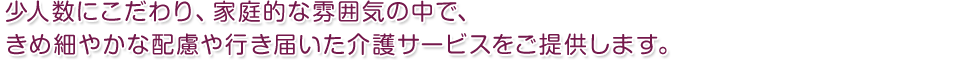 少人数、家庭的な雰囲気の中で、きめ細やかな配慮や行き届いた介護サービスをご提供します